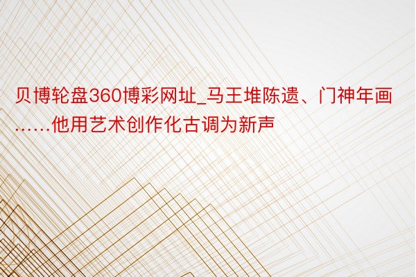 贝博轮盘360博彩网址_马王堆陈遗、门神年画……他用艺术创作化古调为新声