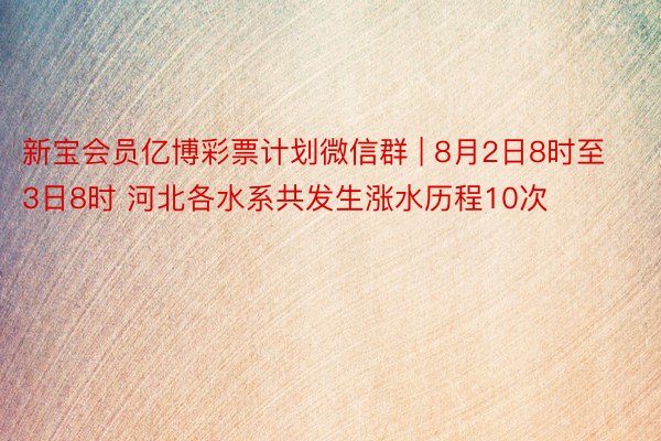 新宝会员亿博彩票计划微信群 | 8月2日8时至3日8时 河北各水系共发生涨水历程10次