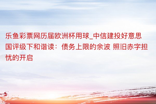 乐鱼彩票网历届欧洲杯用球_中信建投好意思国评级下和谐读：债务上限的余波 照旧赤字担忧的开启