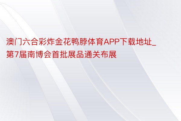 澳门六合彩炸金花鸭脖体育APP下载地址_第7届南博会首批展品通关布展