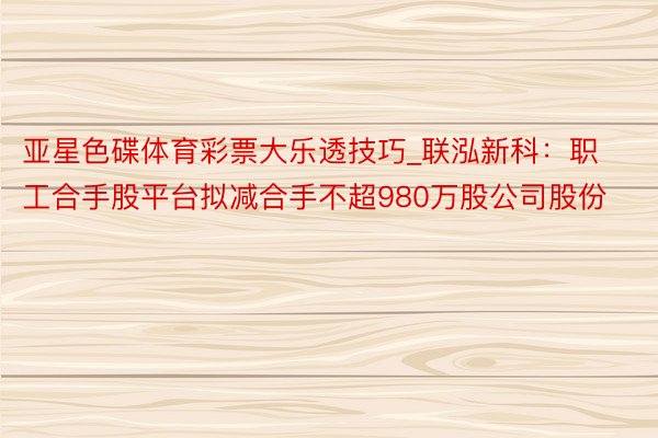 亚星色碟体育彩票大乐透技巧_联泓新科：职工合手股平台拟减合手不超980万股公司股份