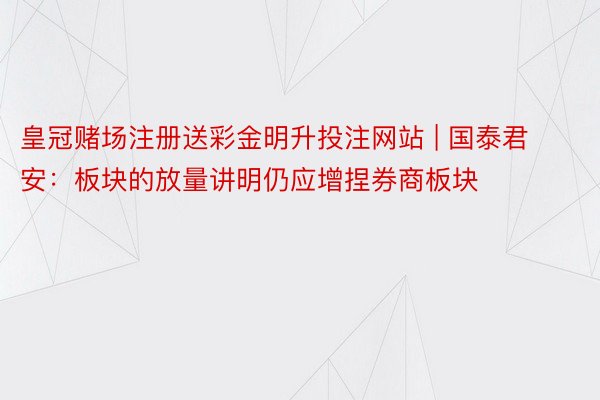 皇冠赌场注册送彩金明升投注网站 | 国泰君安：板块的放量讲明仍应增捏券商板块