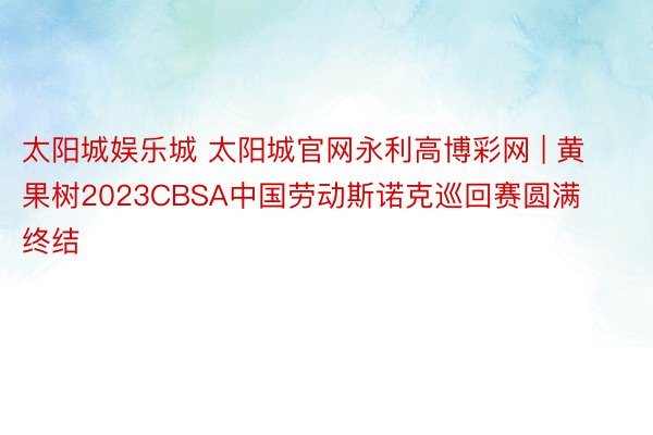 太阳城娱乐城 太阳城官网永利高博彩网 | 黄果树2023CBSA中国劳动斯诺克巡回赛圆满终结