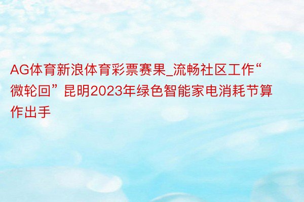 AG体育新浪体育彩票赛果_流畅社区工作“微轮回” 昆明2023年绿色智能家电消耗节算作出手