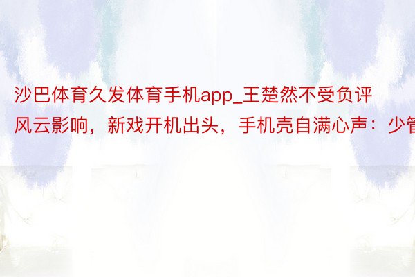 沙巴体育久发体育手机app_王楚然不受负评风云影响，新戏开机出头，手机壳自满心声：少管我