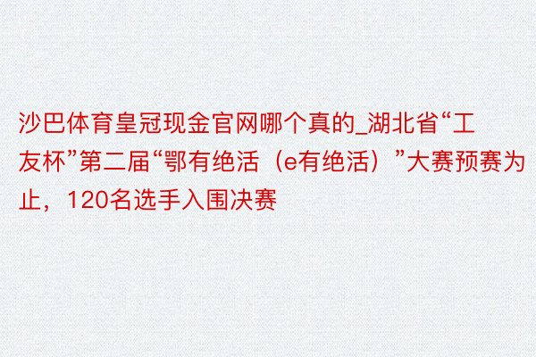 沙巴体育皇冠现金官网哪个真的_湖北省“工友杯”第二届“鄂有绝活（e有绝活）”大赛预赛为止，120名选手入围决赛