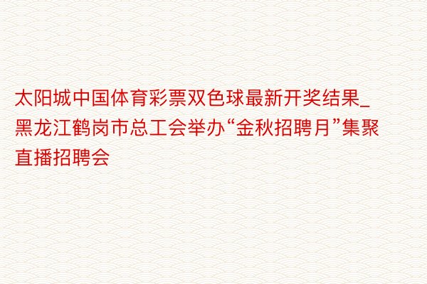 太阳城中国体育彩票双色球最新开奖结果_黑龙江鹤岗市总工会举办“金秋招聘月”集聚直播招聘会