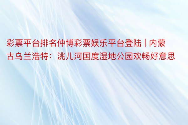 彩票平台排名仲博彩票娱乐平台登陆 | 内蒙古乌兰浩特：洮儿河国度湿地公园欢畅好意思