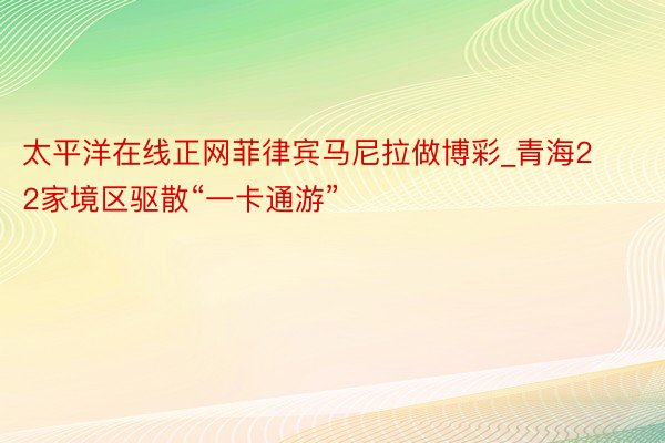 太平洋在线正网菲律宾马尼拉做博彩_青海22家境区驱散“一卡通游”