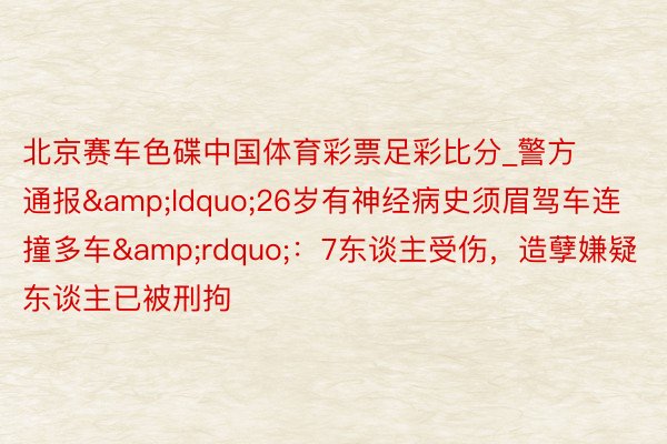 北京赛车色碟中国体育彩票足彩比分_警方通报&ldquo;26岁有神经病史须眉驾车连撞多车&rdquo;：7东谈主受伤，造孽嫌疑东谈主已被刑拘