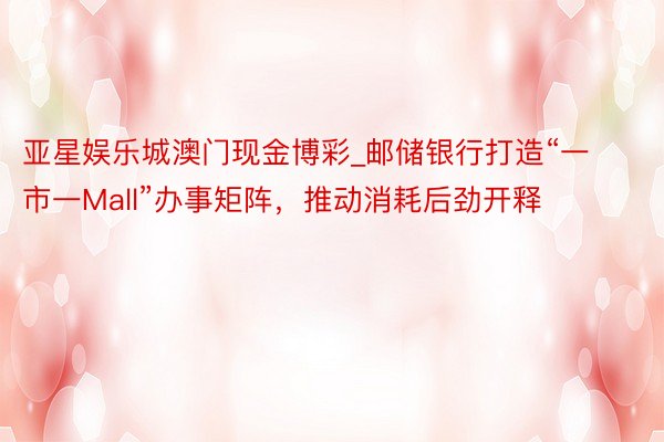 亚星娱乐城澳门现金博彩_邮储银行打造“一市一Mall”办事矩阵，推动消耗后劲开释