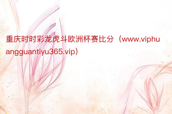 重庆时时彩龙虎斗欧洲杯赛比分（www.viphuangguantiyu365.vip）