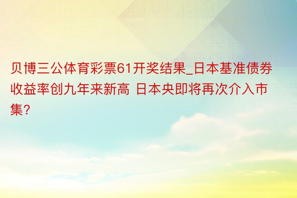 贝博三公体育彩票61开奖结果_日本基准债券收益率创九年来新高 日本央即将再次介入市集?