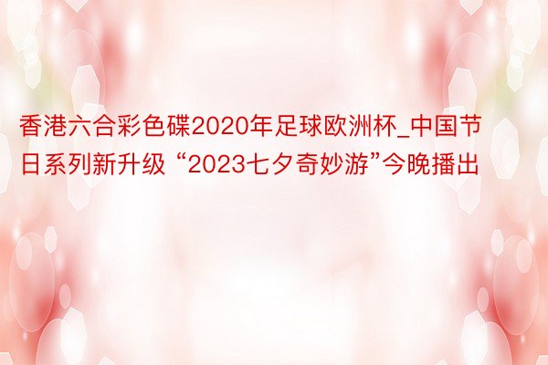 香港六合彩色碟2020年足球欧洲杯_中国节日系列新升级 “2023七夕奇妙游”今晚播出