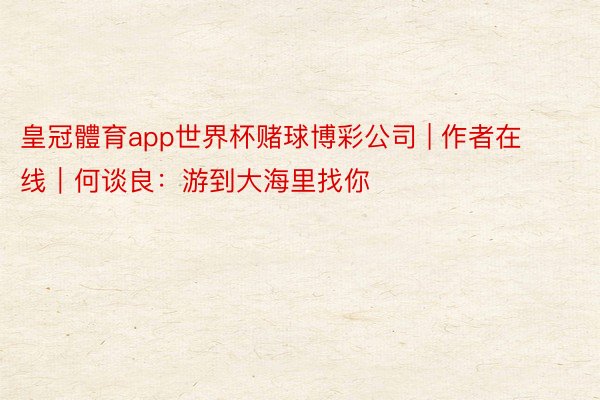 皇冠體育app世界杯赌球博彩公司 | 作者在线｜何谈良：游到大海里找你