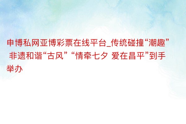 申博私网亚博彩票在线平台_传统碰撞“潮趣” 非遗和谐“古风” “情牵七夕 爱在昌平”到手举办