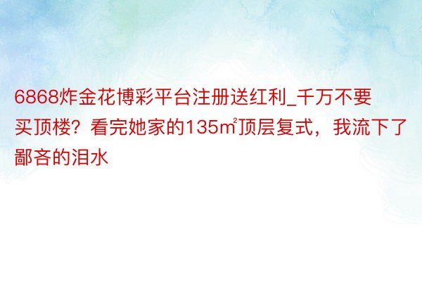 6868炸金花博彩平台注册送红利_千万不要买顶楼？看完她家的135㎡顶层复式，我流下了鄙吝的泪水