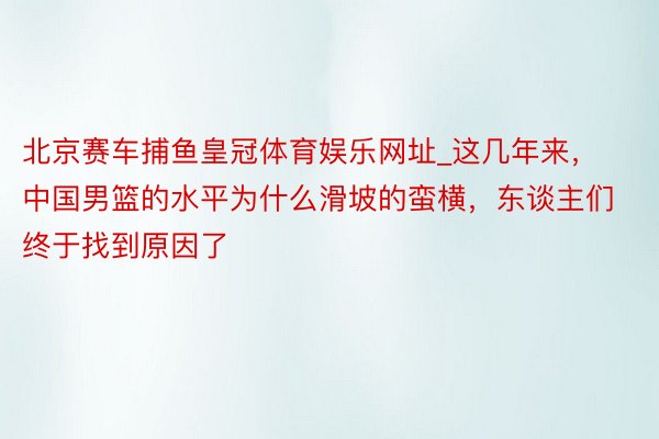 北京赛车捕鱼皇冠体育娱乐网址_这几年来，中国男篮的水平为什么滑坡的蛮横，东谈主们终于找到原因了