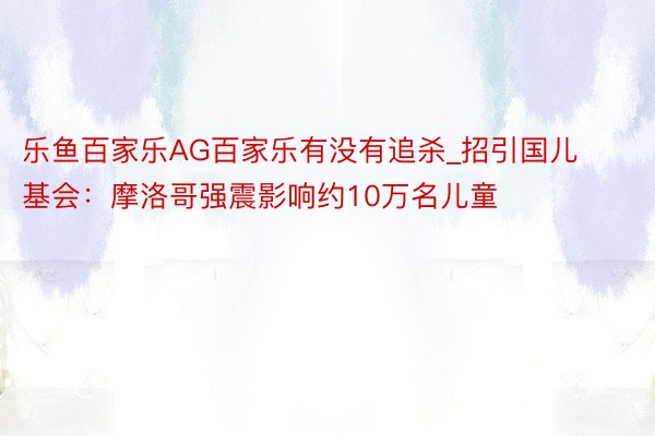 乐鱼百家乐AG百家乐有没有追杀_招引国儿基会：摩洛哥强震影响约10万名儿童