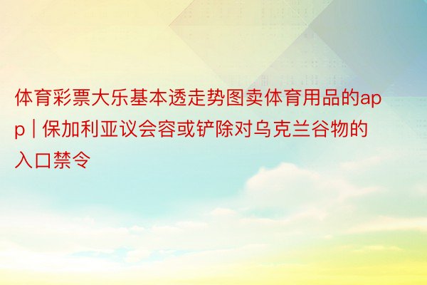 体育彩票大乐基本透走势图卖体育用品的app | 保加利亚议会容或铲除对乌克兰谷物的入口禁令