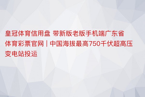 皇冠体育信用盘 带新版老版手机端广东省体育彩票官网 | 中国海拔最高750千伏超高压变电站投运