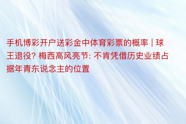 手机博彩开户送彩金中体育彩票的概率 | 球王退役? 梅西高风亮节: 不肯凭借历史业绩占据年青东说念主的位置