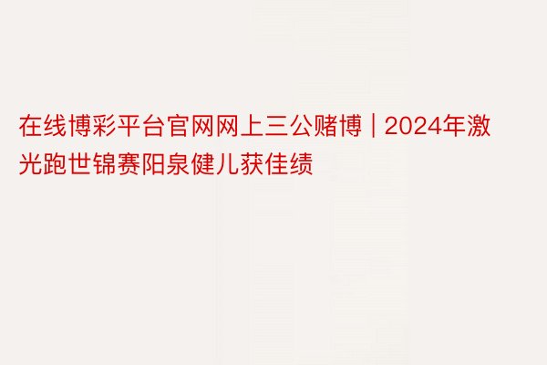 在线博彩平台官网网上三公赌博 | 2024年激光跑世锦赛阳泉健儿获佳绩