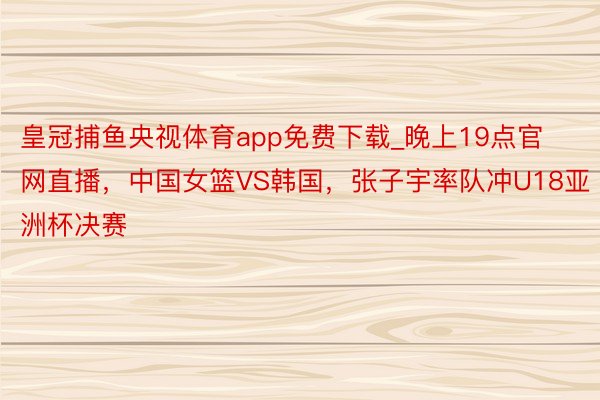 皇冠捕鱼央视体育app免费下载_晚上19点官网直播，中国女篮VS韩国，张子宇率队冲U18亚洲杯决赛