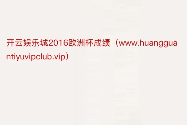 开云娱乐城2016欧洲杯成绩（www.huangguantiyuvipclub.vip）