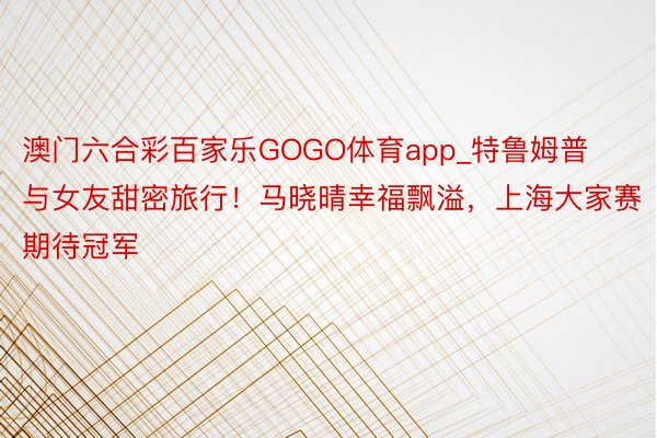 澳门六合彩百家乐GOGO体育app_特鲁姆普与女友甜密旅行！马晓晴幸福飘溢，上海大家赛期待冠军