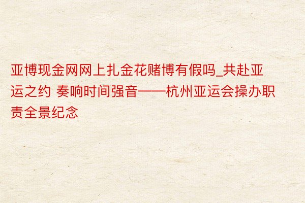 亚博现金网网上扎金花赌博有假吗_共赴亚运之约 奏响时间强音——杭州亚运会操办职责全景纪念