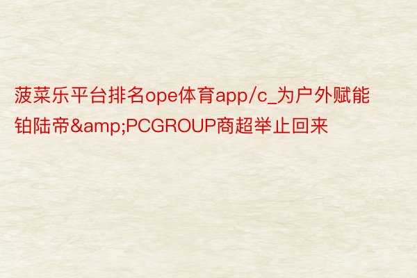 菠菜乐平台排名ope体育app/c_为户外赋能 铂陆帝&PCGROUP商超举止回来