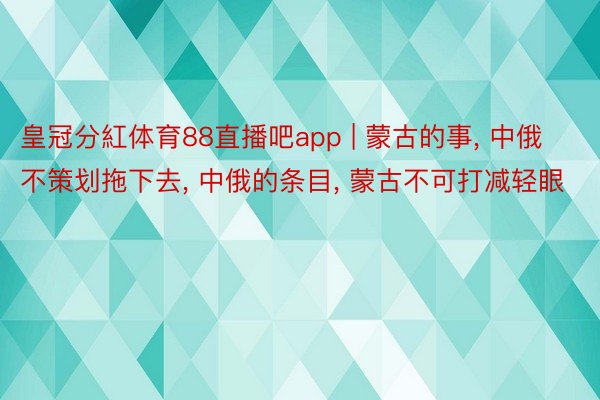 皇冠分紅体育88直播吧app | 蒙古的事, 中俄不策划拖下去, 中俄的条目, 蒙古不可打减轻眼