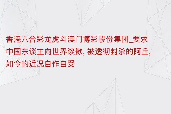 香港六合彩龙虎斗澳门博彩股份集团_要求中国东谈主向世界谈歉, 被透彻封杀的阿丘, 如今的近况自作自受