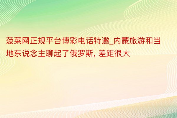 菠菜网正规平台博彩电话特邀_内蒙旅游和当地东说念主聊起了俄罗斯, 差距很大