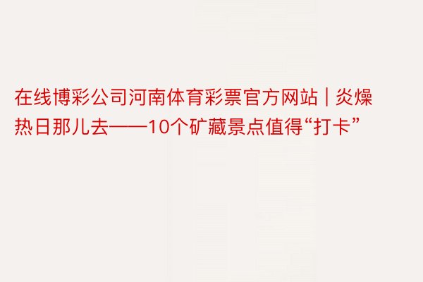 在线博彩公司河南体育彩票官方网站 | 炎燥热日那儿去——10个矿藏景点值得“打卡”