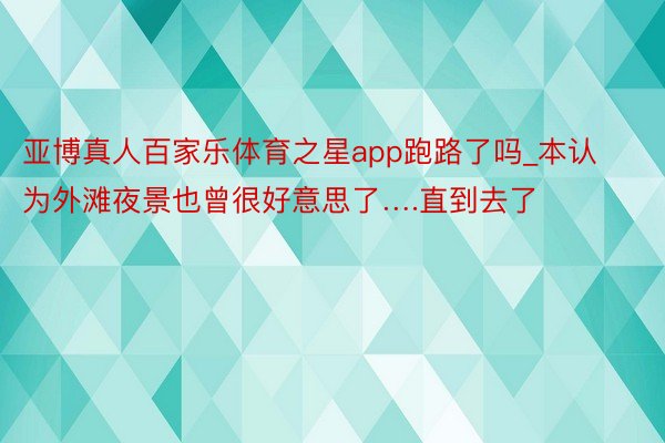 亚博真人百家乐体育之星app跑路了吗_本认为外滩夜景也曾很好意思了….直到去了