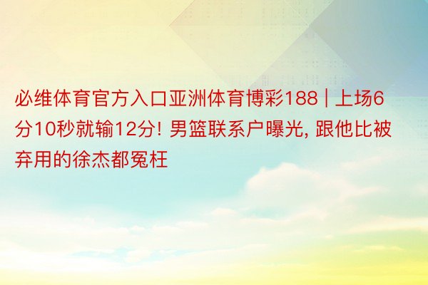 必维体育官方入口亚洲体育博彩188 | 上场6分10秒就输12分! 男篮联系户曝光, 跟他比被弃用的徐杰都冤枉