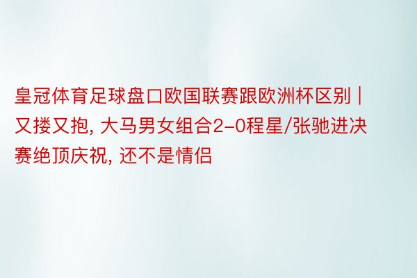 皇冠体育足球盘口欧国联赛跟欧洲杯区别 | 又搂又抱, 大马男女组合2-0程星/张驰进决赛绝顶庆祝, 还不是情侣