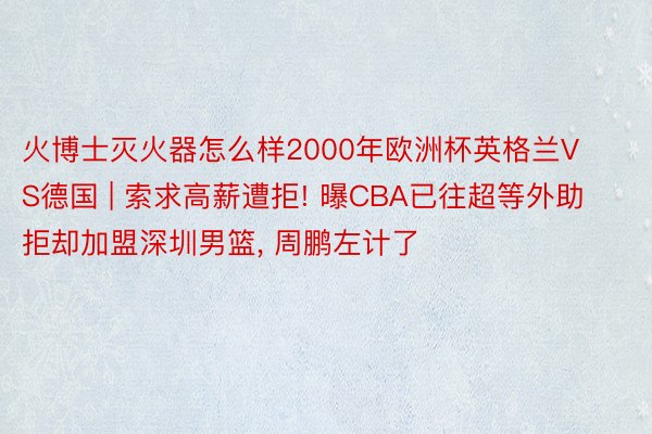 火博士灭火器怎么样2000年欧洲杯英格兰VS德国 | 索求高薪遭拒! 曝CBA已往超等外助拒却加盟深圳男篮, 周鹏左计了