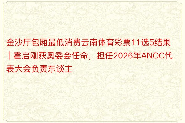 金沙厅包厢最低消费云南体育彩票11选5结果 | 霍启刚获奥委会任命，担任2026年ANOC代表大会负责东谈主