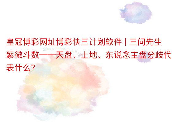 皇冠博彩网址博彩快三计划软件 | 三问先生紫微斗数——天盘、土地、东说念主盘分歧代表什么？