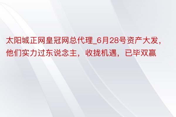 太阳城正网皇冠网总代理_6月28号资产大发，他们实力过东说念主，收拢机遇，已毕双赢