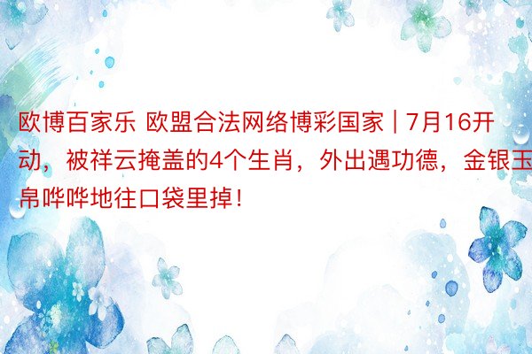 欧博百家乐 欧盟合法网络博彩国家 | 7月16开动，被祥云掩盖的4个生肖，外出遇功德，金银玉帛哗哗地往口袋里掉！