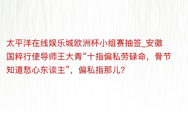 太平洋在线娱乐城欧洲杯小组赛抽签_安徽国粹行使导师王大青“十指偏私劳碌命，骨节知道愁心东谈主”，偏私指那儿？