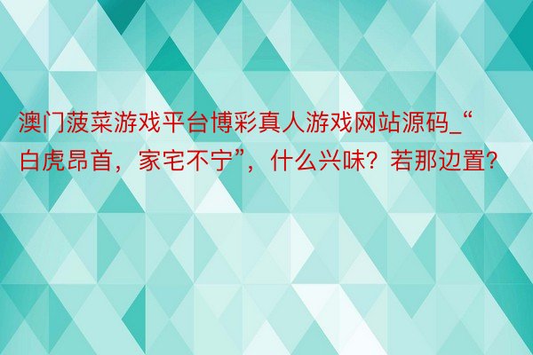 澳门菠菜游戏平台博彩真人游戏网站源码_“白虎昂首，家宅不宁”，什么兴味？若那边置？