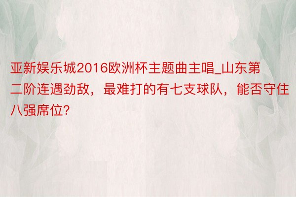 亚新娱乐城2016欧洲杯主题曲主唱_山东第二阶连遇劲敌，最难打的有七支球队，能否守住八强席位？