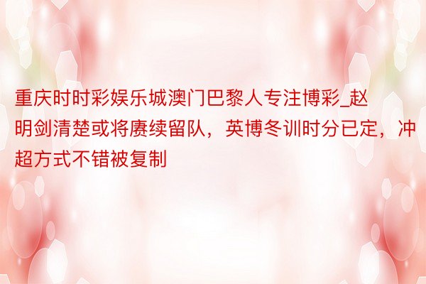 重庆时时彩娱乐城澳门巴黎人专注博彩_赵明剑清楚或将赓续留队，英博冬训时分已定，冲超方式不错被复制