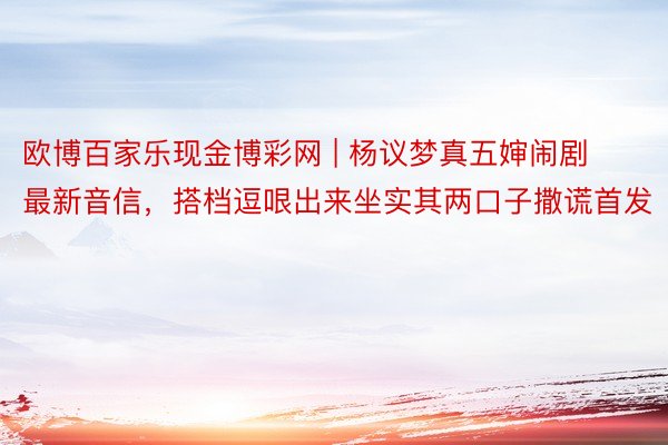 欧博百家乐现金博彩网 | 杨议梦真五婶闹剧最新音信，搭档逗哏出来坐实其两口子撒谎首发