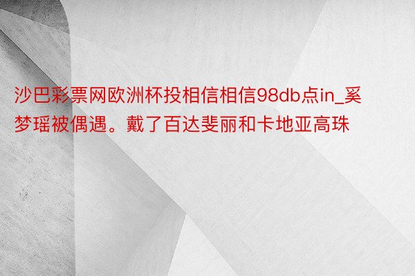 沙巴彩票网欧洲杯投相信相信98db点in_奚梦瑶被偶遇。戴了百达斐丽和卡地亚高珠